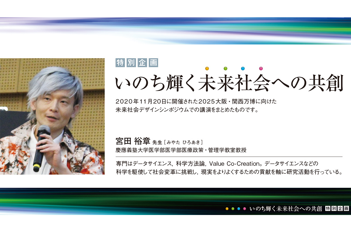 宮田 裕章先生［みやた ひろあき］
 慶應義塾大学医学部医学部医療政策・管理学教室教授
 専門はデータサイエンス，科学方法論，Value Co-Creation。データサイエンスなどの科学を駆使して社会変革に挑戦し，現実をよりよくするための貢献を軸に研究活動を行っている。