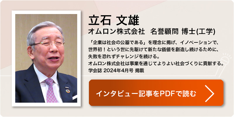 立石 文雄
オムロン株式会社  名誉顧問 博士(工学)
「企業は社会の公器である」を理念に掲げ、イノベーションで、世界初！という世に先駆けて新たな価値を創造し続けるために、
失敗を恐れずチャレンジを続ける。
オムロン株式会社は事業を通じてよりよい社会づくりに貢献する。
学会誌 2024年4月号 掲載 