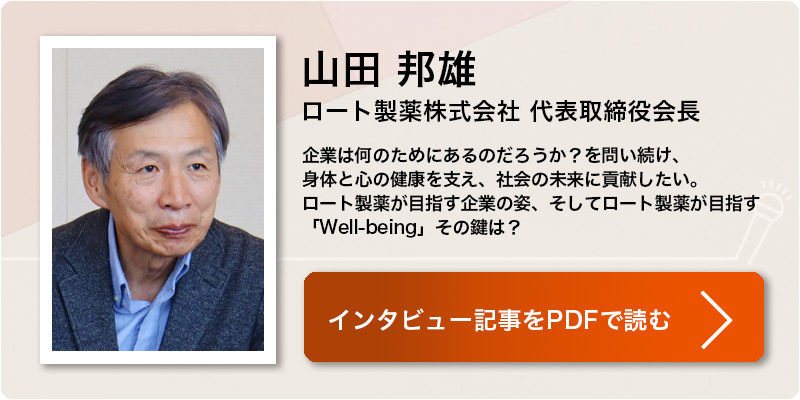 山田 邦雄
ロート製薬株式会社 代表取締役会長
企業は何のためにあるのだろうか？を問い続け、
身体と心の健康を支え、社会の未来に貢献したい。
ロート製薬が目指す企業の姿、そしてロート製薬が目指す「Well-being」その鍵は？
