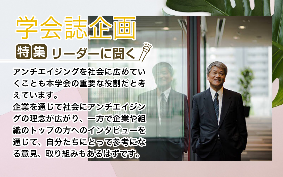 （特集）リーダーに聞く。アンチエイジングを社会に広めていくことも本学会の重要な役割だと考えています。
企業を通じて社会にアンチエイジングの理念が広がり、一方で企業や組織のトップの方へのインタビューを通じて、自分たちにとって参考になる意見、取り組みもあるはずです。