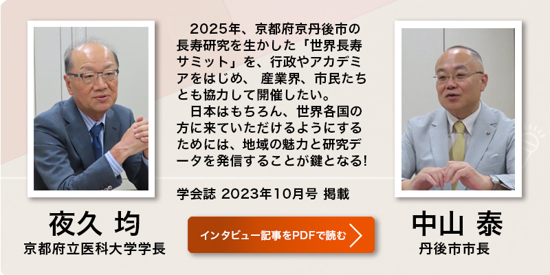 夜久 均 
京都府立医科大学学長 
中山 泰 
丹後市市長  
2025年、京都府京丹後市の長寿研究を生かした「世界長寿サミット」を、行政やアカデミアをはじめ、 産業界、市民たちとも協力して開催したい。日本はもちろん、世界各国の方に来ていただけるようにするためには、 地域の魅力と研究データを発信することが鍵となる!