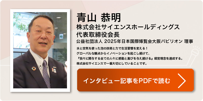 青山 恭明
株式会社サイエンスホールディングス
代表取締役会長
公益社団法人 2025年日本国際博覧会大阪パビリオン 理事
顔に油性ペンで書いたマーカーがシャワーの水流だけで落ちる。そんなCMを多くの方は
見たことがあるのではないでしょうか。今では民生品の洗浄機、お風呂だけでなく、農業、
飲食、介護、医療などで ファインバブルの利用が広がっています。2025大阪・関西万博
に向けたチャレンジや未来像についてお話を伺いました。（学会誌 2023年12月号 掲載）