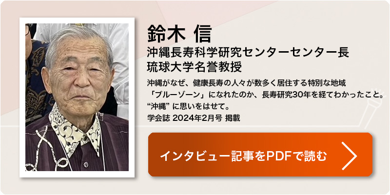 鈴木 信
沖縄長寿科学研究センターセンター長琉球大学名誉教授
沖縄がなぜ、健康長寿の人々が数多く居住する特別な地域
「ブルーゾーン」になれたのか、長寿研究30年を経てわかったこと。
“沖縄” に思いをはせて。
学会誌 2024年2月号 掲載 