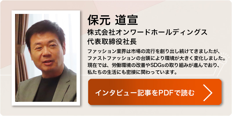 保元 道宣
株式会社オンワードホールディングス 
代表取締役社長
ファッション業界は市場の流行を創り出し続けてきましたが、ファストファッションの台頭により環境が大きく変化しました。現在では、労働環境の改善やSDGsの取り組みが進んでおり、私たちの生活にも密接に関わっています。