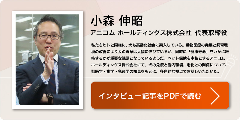 小森 伸昭
アニコム ホールディングス株式会社　代表取締役
私たちヒトと同様に、犬も高齢化社会に突入している。動物医療の発展と飼育環境の改善により犬の寿命は大幅に伸びているが、同時に「健康寿命」をいかに維持するかが重要な課題となっているようだ。ペット保険を中核とするアニコム ホールディングス株式会社にて、犬の免疫と腸内環境、老化との関係について、獣医学・歯学・免疫学の知見をもとに、多角的な視点でお話しいただいた。