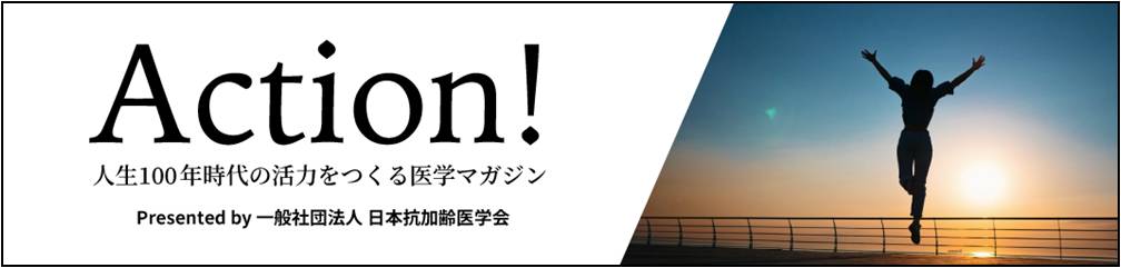 ACTION! 人生100年時代の活力を作る医学マガジン by 一般社団法人 日本抗加齢医学会